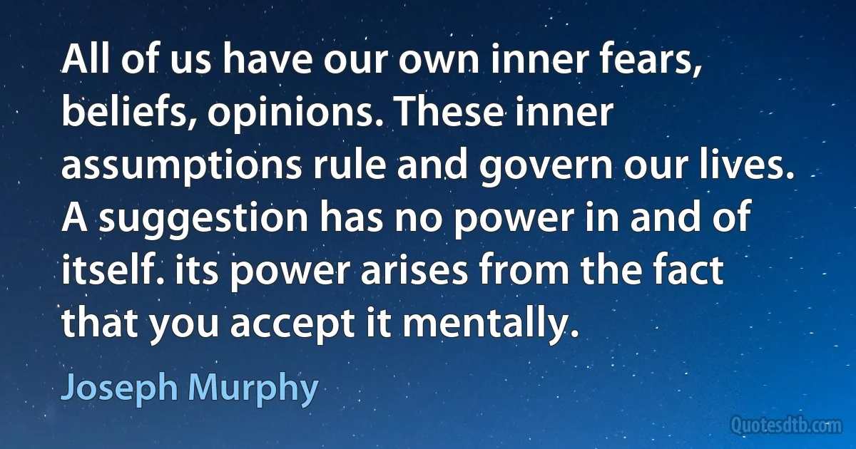 All of us have our own inner fears, beliefs, opinions. These inner assumptions rule and govern our lives. A suggestion has no power in and of itself. its power arises from the fact that you accept it mentally. (Joseph Murphy)