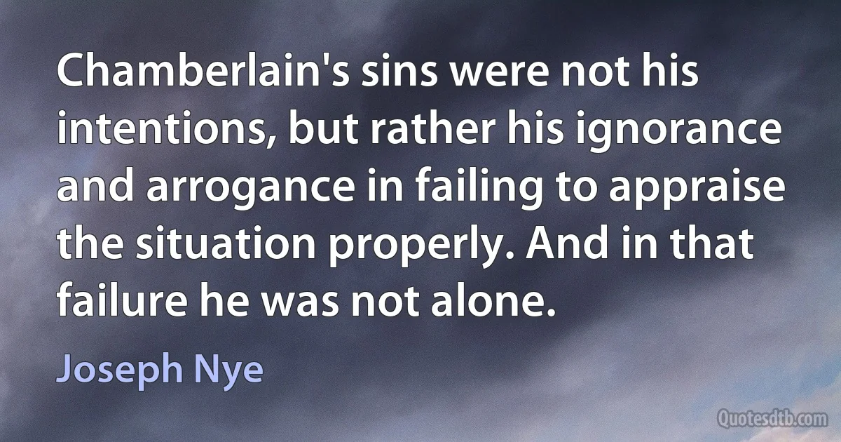 Chamberlain's sins were not his intentions, but rather his ignorance and arrogance in failing to appraise the situation properly. And in that failure he was not alone. (Joseph Nye)