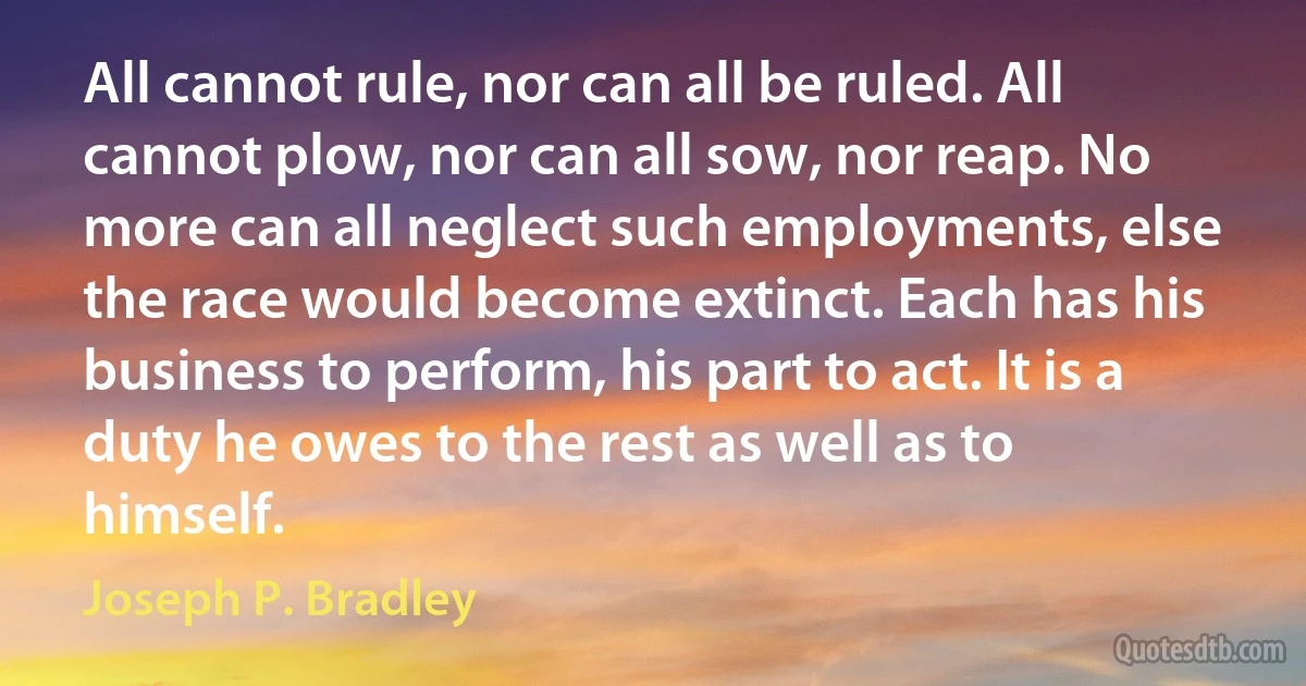 All cannot rule, nor can all be ruled. All cannot plow, nor can all sow, nor reap. No more can all neglect such employments, else the race would become extinct. Each has his business to perform, his part to act. It is a duty he owes to the rest as well as to himself. (Joseph P. Bradley)