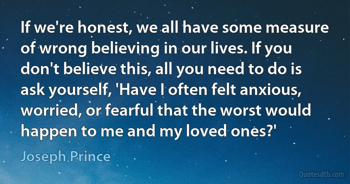 If we're honest, we all have some measure of wrong believing in our lives. If you don't believe this, all you need to do is ask yourself, 'Have I often felt anxious, worried, or fearful that the worst would happen to me and my loved ones?' (Joseph Prince)