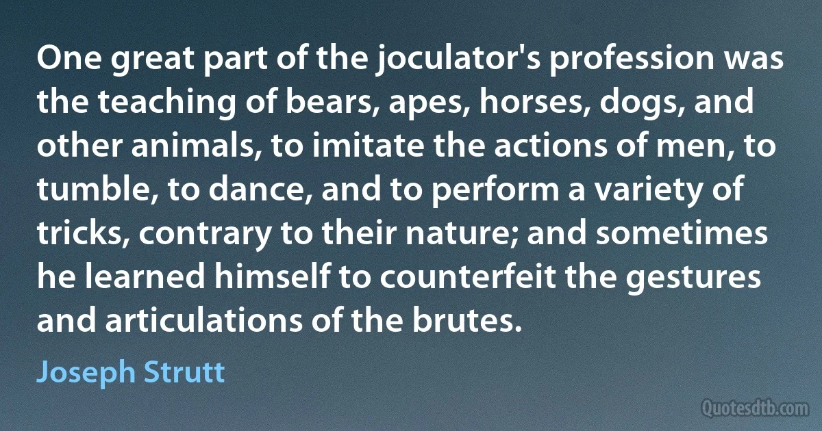 One great part of the joculator's profession was the teaching of bears, apes, horses, dogs, and other animals, to imitate the actions of men, to tumble, to dance, and to perform a variety of tricks, contrary to their nature; and sometimes he learned himself to counterfeit the gestures and articulations of the brutes. (Joseph Strutt)