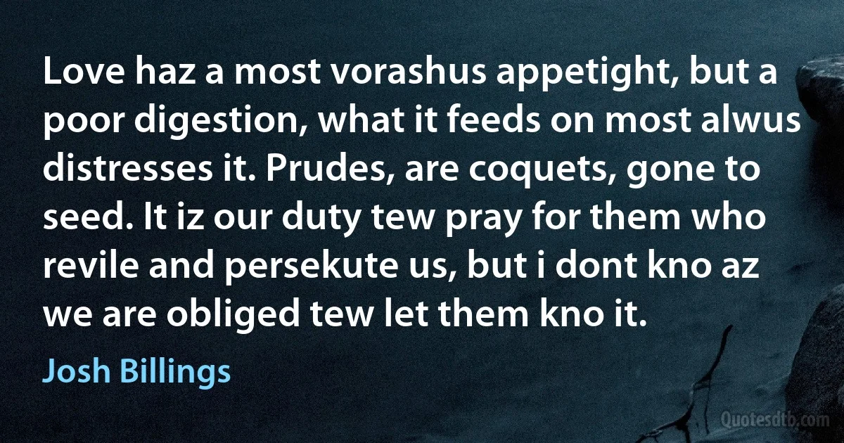 Love haz a most vorashus appetight, but a poor digestion, what it feeds on most alwus distresses it. Prudes, are coquets, gone to seed. It iz our duty tew pray for them who revile and persekute us, but i dont kno az we are obliged tew let them kno it. (Josh Billings)