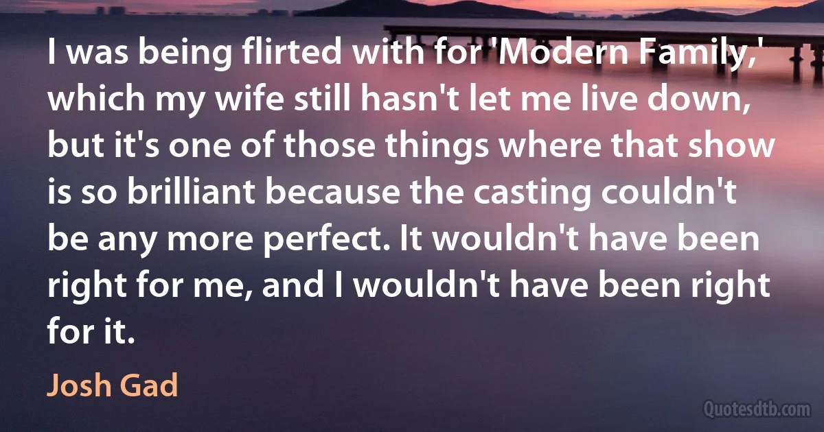 I was being flirted with for 'Modern Family,' which my wife still hasn't let me live down, but it's one of those things where that show is so brilliant because the casting couldn't be any more perfect. It wouldn't have been right for me, and I wouldn't have been right for it. (Josh Gad)