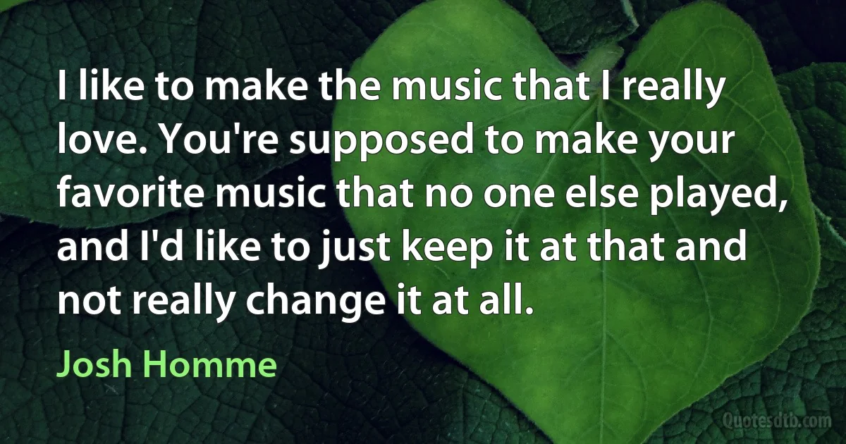 I like to make the music that I really love. You're supposed to make your favorite music that no one else played, and I'd like to just keep it at that and not really change it at all. (Josh Homme)