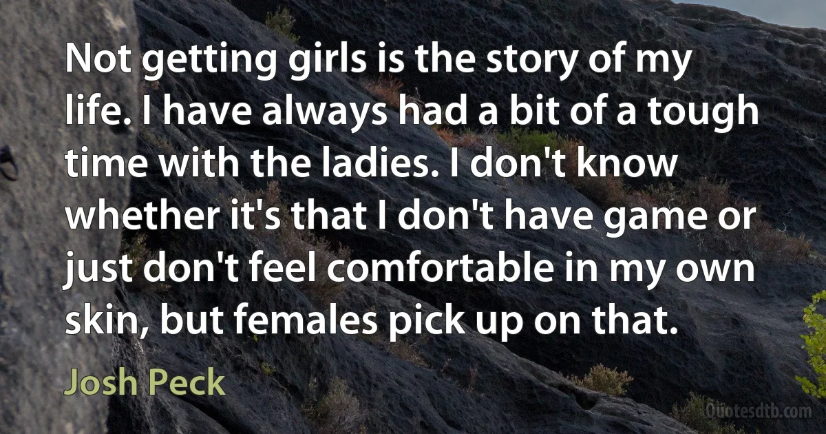 Not getting girls is the story of my life. I have always had a bit of a tough time with the ladies. I don't know whether it's that I don't have game or just don't feel comfortable in my own skin, but females pick up on that. (Josh Peck)