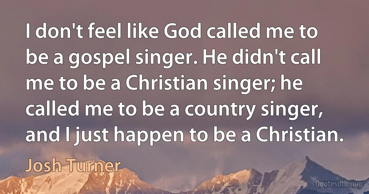 I don't feel like God called me to be a gospel singer. He didn't call me to be a Christian singer; he called me to be a country singer, and I just happen to be a Christian. (Josh Turner)