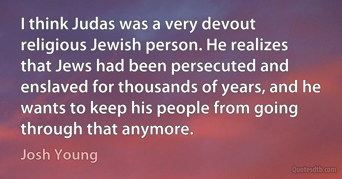 I think Judas was a very devout religious Jewish person. He realizes that Jews had been persecuted and enslaved for thousands of years, and he wants to keep his people from going through that anymore. (Josh Young)