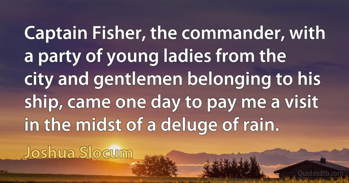 Captain Fisher, the commander, with a party of young ladies from the city and gentlemen belonging to his ship, came one day to pay me a visit in the midst of a deluge of rain. (Joshua Slocum)