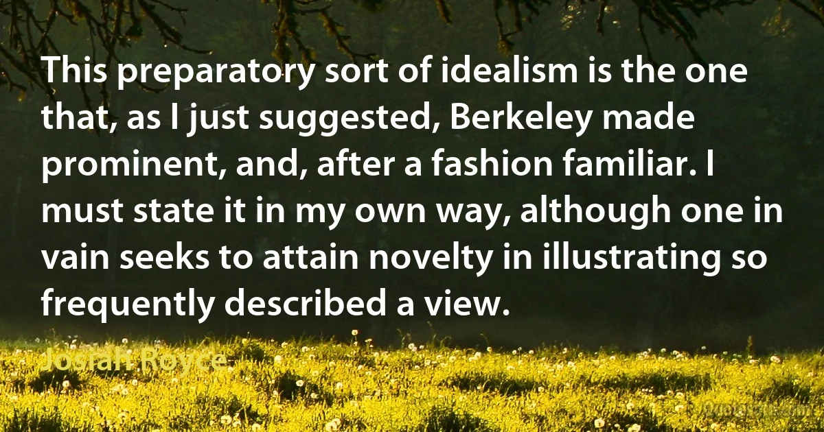 This preparatory sort of idealism is the one that, as I just suggested, Berkeley made prominent, and, after a fashion familiar. I must state it in my own way, although one in vain seeks to attain novelty in illustrating so frequently described a view. (Josiah Royce)