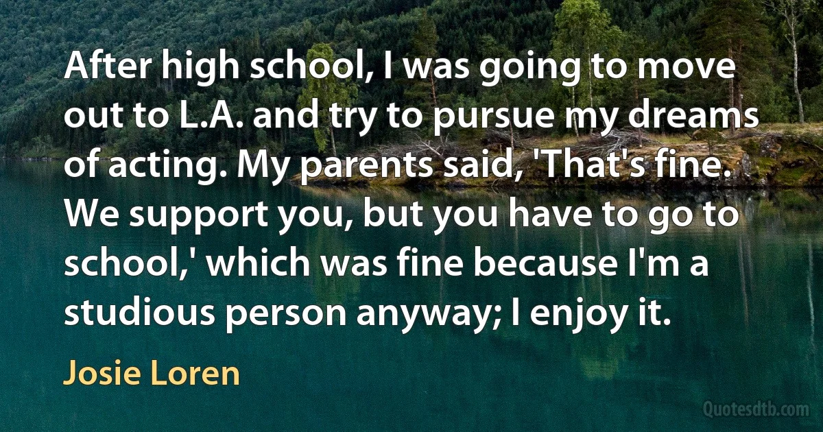 After high school, I was going to move out to L.A. and try to pursue my dreams of acting. My parents said, 'That's fine. We support you, but you have to go to school,' which was fine because I'm a studious person anyway; I enjoy it. (Josie Loren)