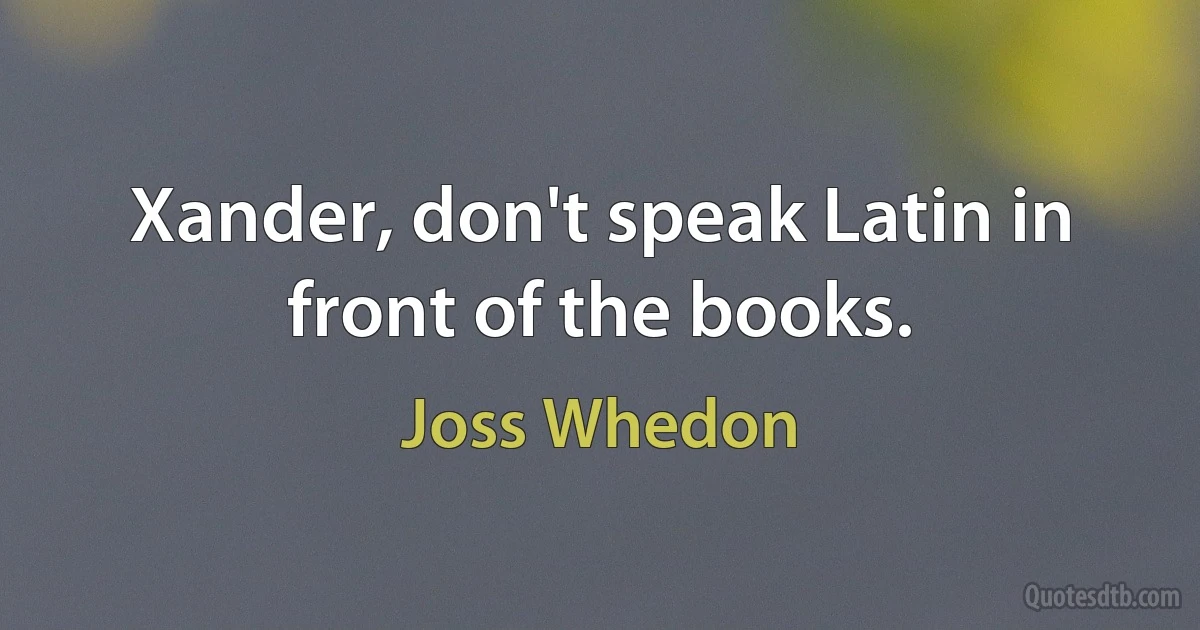 Xander, don't speak Latin in front of the books. (Joss Whedon)