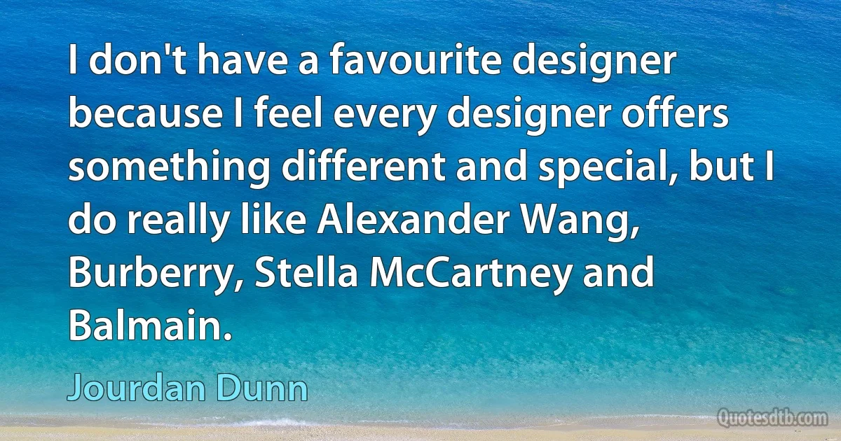 I don't have a favourite designer because I feel every designer offers something different and special, but I do really like Alexander Wang, Burberry, Stella McCartney and Balmain. (Jourdan Dunn)