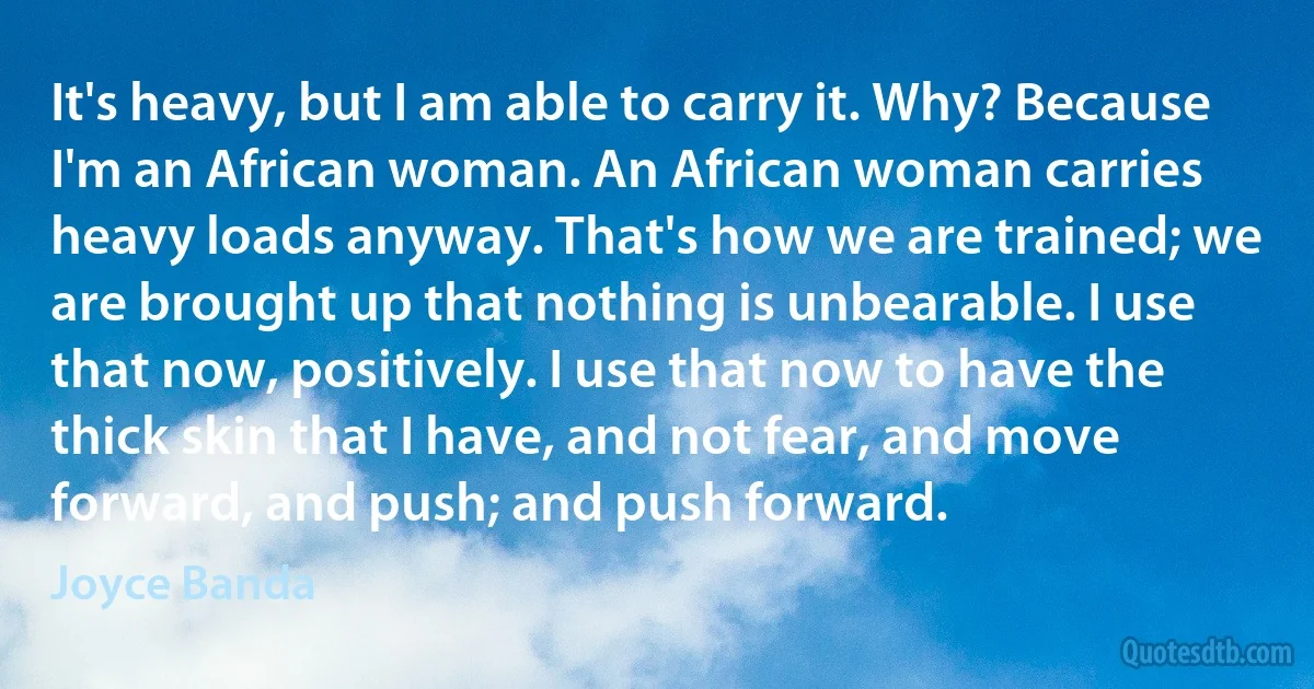 It's heavy, but I am able to carry it. Why? Because I'm an African woman. An African woman carries heavy loads anyway. That's how we are trained; we are brought up that nothing is unbearable. I use that now, positively. I use that now to have the thick skin that I have, and not fear, and move forward, and push; and push forward. (Joyce Banda)