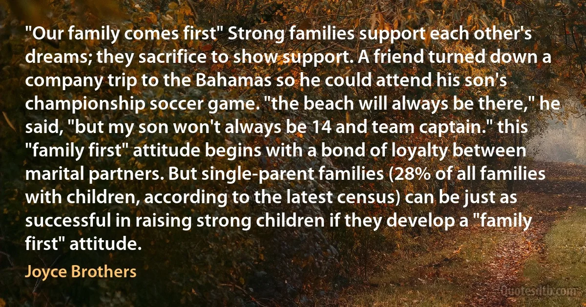 "Our family comes first" Strong families support each other's dreams; they sacrifice to show support. A friend turned down a company trip to the Bahamas so he could attend his son's championship soccer game. "the beach will always be there," he said, "but my son won't always be 14 and team captain." this "family first" attitude begins with a bond of loyalty between marital partners. But single-parent families (28% of all families with children, according to the latest census) can be just as successful in raising strong children if they develop a "family first" attitude. (Joyce Brothers)