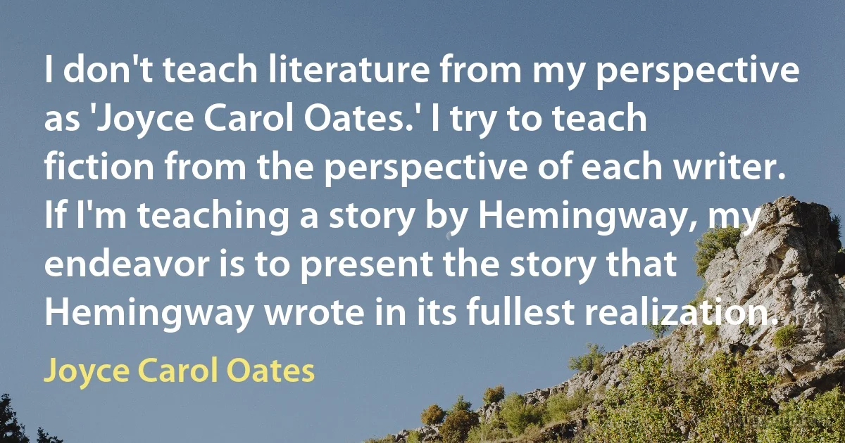 I don't teach literature from my perspective as 'Joyce Carol Oates.' I try to teach fiction from the perspective of each writer. If I'm teaching a story by Hemingway, my endeavor is to present the story that Hemingway wrote in its fullest realization. (Joyce Carol Oates)