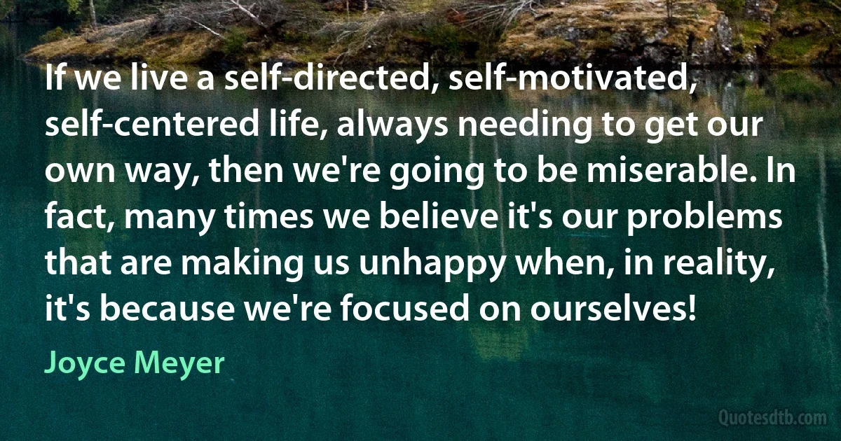 If we live a self-directed, self-motivated, self-centered life, always needing to get our own way, then we're going to be miserable. In fact, many times we believe it's our problems that are making us unhappy when, in reality, it's because we're focused on ourselves! (Joyce Meyer)