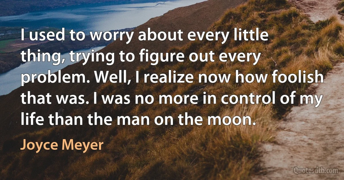 I used to worry about every little thing, trying to figure out every problem. Well, I realize now how foolish that was. I was no more in control of my life than the man on the moon. (Joyce Meyer)