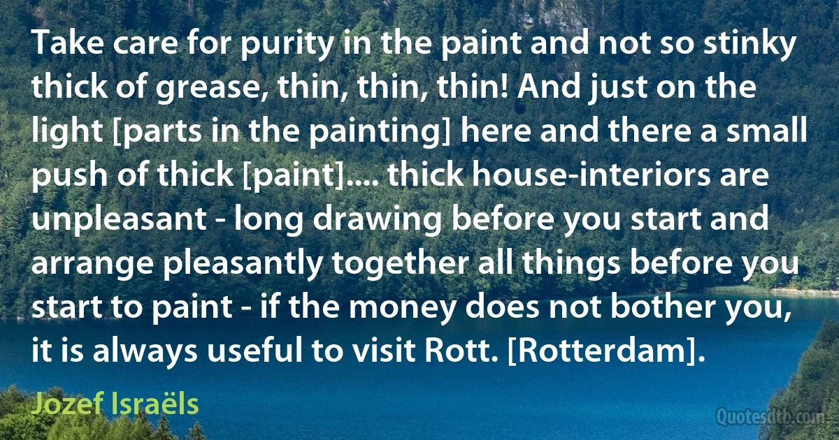 Take care for purity in the paint and not so stinky thick of grease, thin, thin, thin! And just on the light [parts in the painting] here and there a small push of thick [paint].... thick house-interiors are unpleasant - long drawing before you start and arrange pleasantly together all things before you start to paint - if the money does not bother you, it is always useful to visit Rott. [Rotterdam]. (Jozef Israëls)