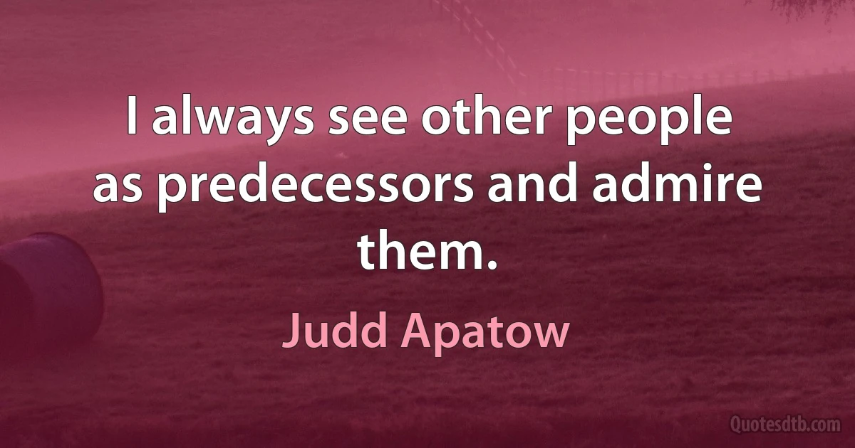 I always see other people as predecessors and admire them. (Judd Apatow)