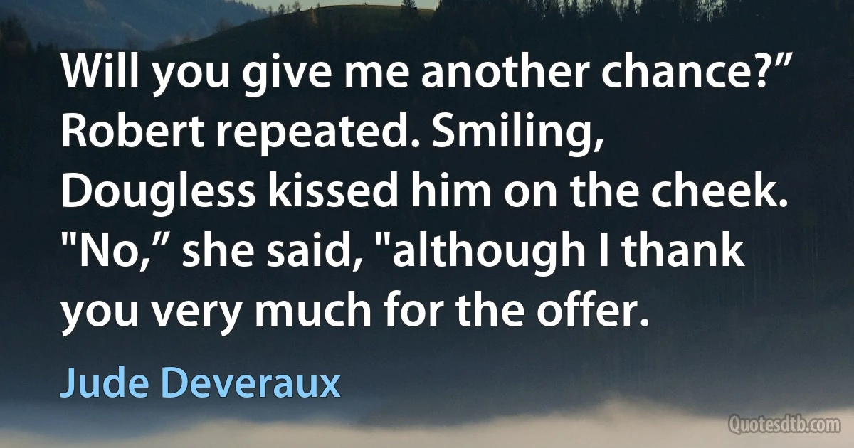 Will you give me another chance?” Robert repeated. Smiling, Dougless kissed him on the cheek. "No,” she said, "although I thank you very much for the offer. (Jude Deveraux)