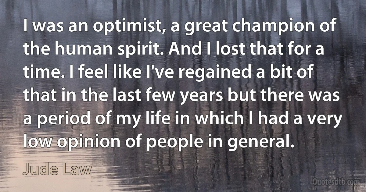 I was an optimist, a great champion of the human spirit. And I lost that for a time. I feel like I've regained a bit of that in the last few years but there was a period of my life in which I had a very low opinion of people in general. (Jude Law)