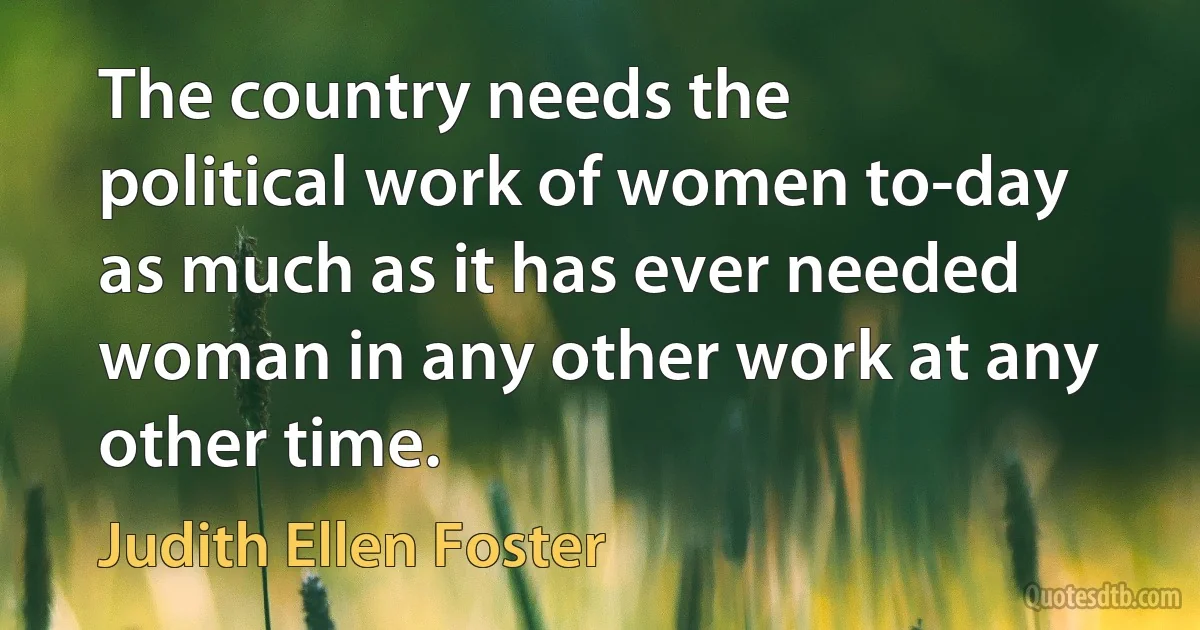 The country needs the political work of women to-day as much as it has ever needed woman in any other work at any other time. (Judith Ellen Foster)