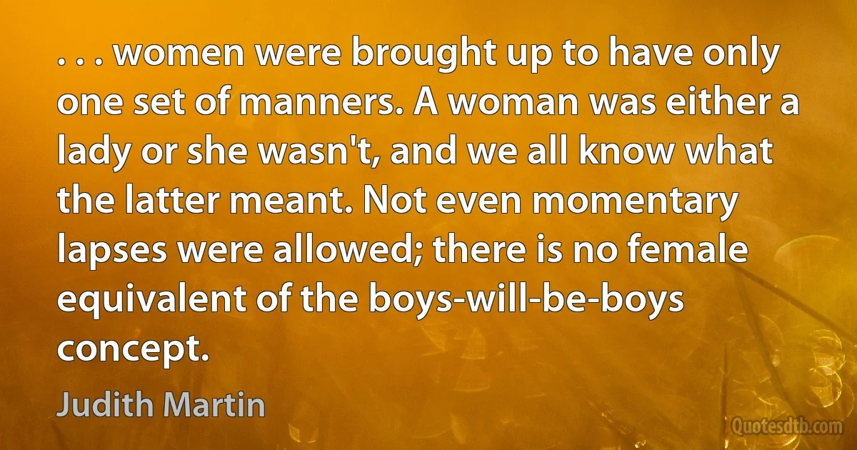 . . . women were brought up to have only one set of manners. A woman was either a lady or she wasn't, and we all know what the latter meant. Not even momentary lapses were allowed; there is no female equivalent of the boys-will-be-boys concept. (Judith Martin)