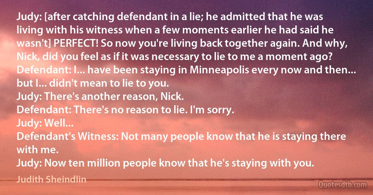 Judy: [after catching defendant in a lie; he admitted that he was living with his witness when a few moments earlier he had said he wasn't] PERFECT! So now you're living back together again. And why, Nick, did you feel as if it was necessary to lie to me a moment ago?
Defendant: I... have been staying in Minneapolis every now and then... but I... didn't mean to lie to you.
Judy: There's another reason, Nick.
Defendant: There's no reason to lie. I'm sorry.
Judy: Well...
Defendant's Witness: Not many people know that he is staying there with me.
Judy: Now ten million people know that he's staying with you. (Judith Sheindlin)