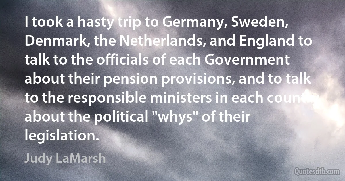 I took a hasty trip to Germany, Sweden, Denmark, the Netherlands, and England to talk to the officials of each Government about their pension provisions, and to talk to the responsible ministers in each country about the political "whys" of their legislation. (Judy LaMarsh)