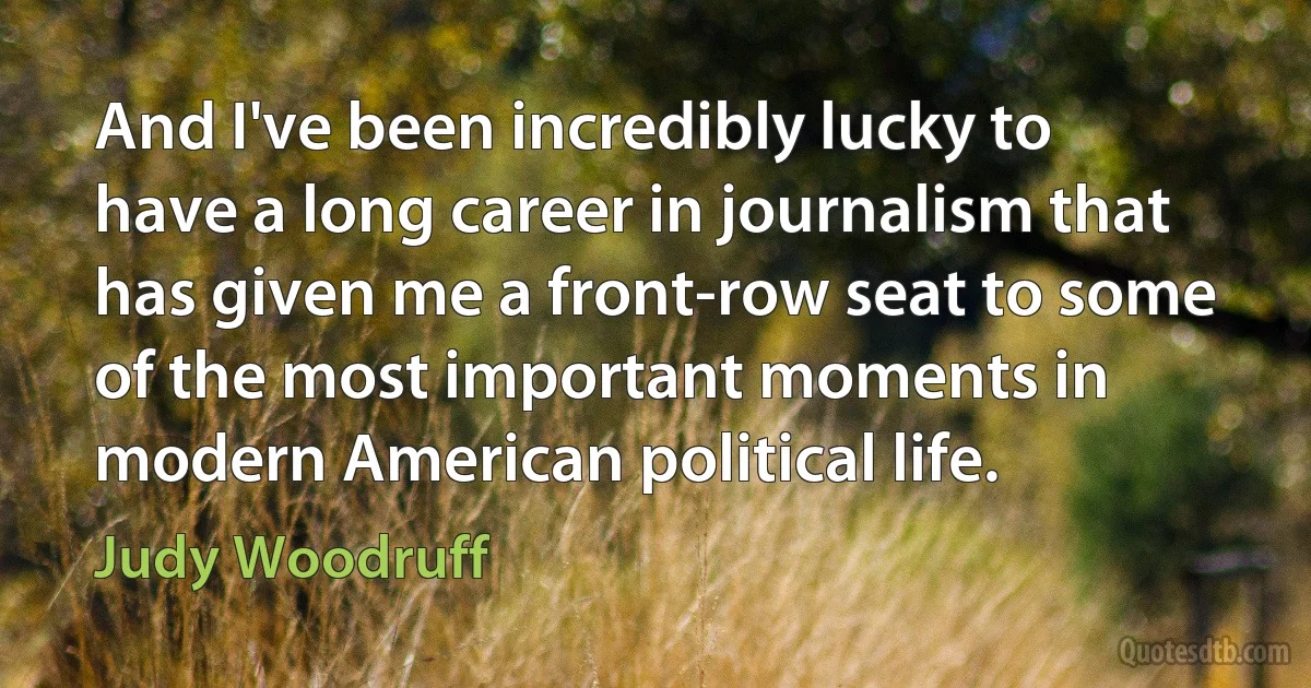 And I've been incredibly lucky to have a long career in journalism that has given me a front-row seat to some of the most important moments in modern American political life. (Judy Woodruff)