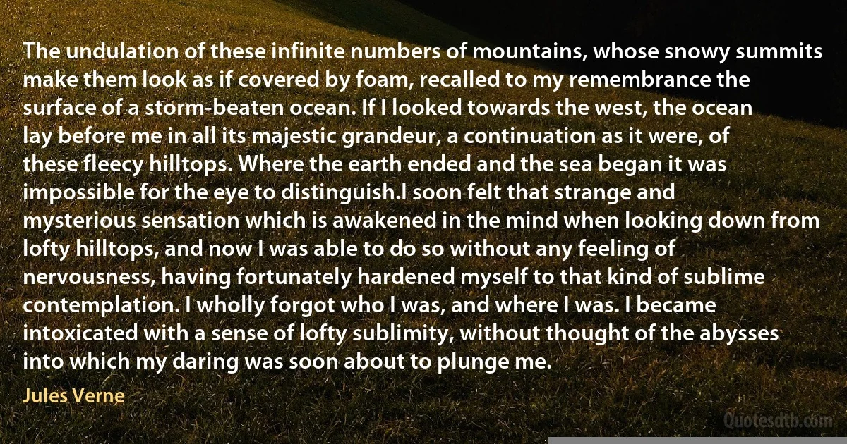 The undulation of these infinite numbers of mountains, whose snowy summits make them look as if covered by foam, recalled to my remembrance the surface of a storm-beaten ocean. If I looked towards the west, the ocean lay before me in all its majestic grandeur, a continuation as it were, of these fleecy hilltops. Where the earth ended and the sea began it was impossible for the eye to distinguish.I soon felt that strange and mysterious sensation which is awakened in the mind when looking down from lofty hilltops, and now I was able to do so without any feeling of nervousness, having fortunately hardened myself to that kind of sublime contemplation. I wholly forgot who I was, and where I was. I became intoxicated with a sense of lofty sublimity, without thought of the abysses into which my daring was soon about to plunge me. (Jules Verne)