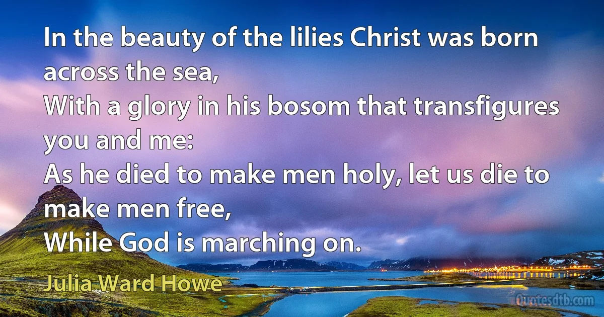 In the beauty of the lilies Christ was born across the sea,
With a glory in his bosom that transfigures you and me:
As he died to make men holy, let us die to make men free,
While God is marching on. (Julia Ward Howe)