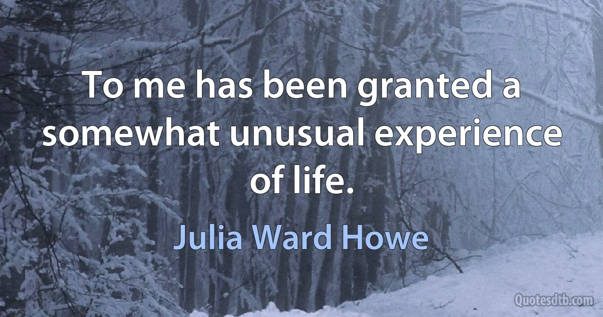 To me has been granted a somewhat unusual experience of life. (Julia Ward Howe)