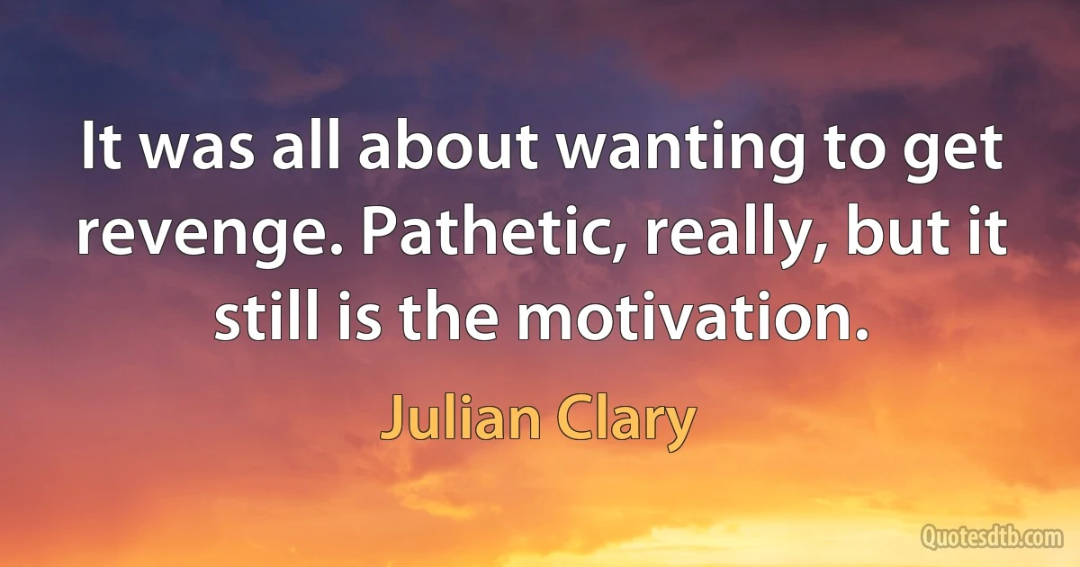 It was all about wanting to get revenge. Pathetic, really, but it still is the motivation. (Julian Clary)