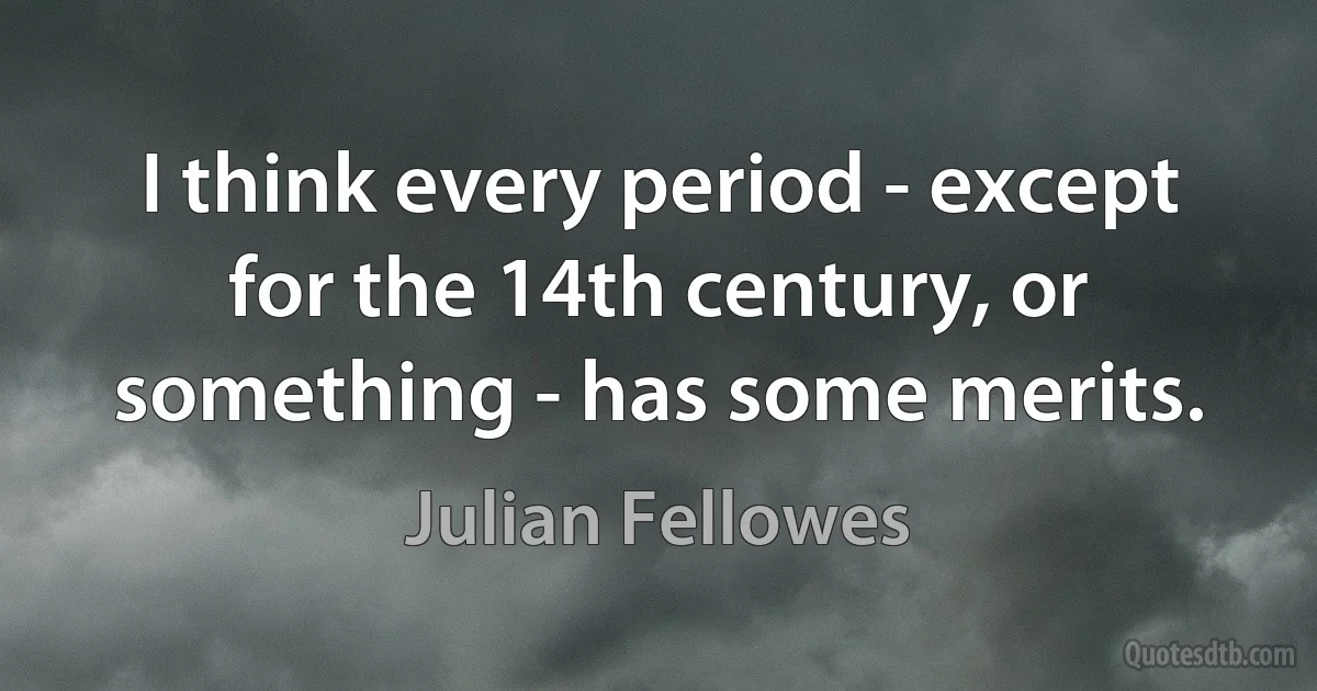 I think every period - except for the 14th century, or something - has some merits. (Julian Fellowes)