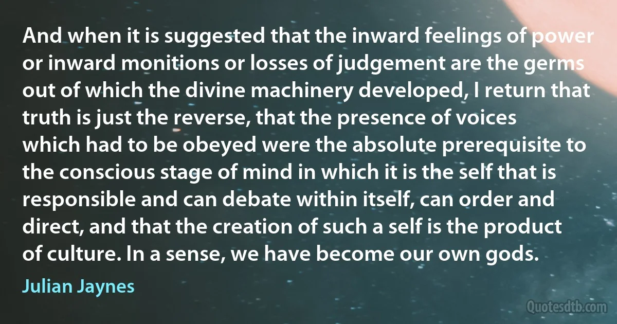 And when it is suggested that the inward feelings of power or inward monitions or losses of judgement are the germs out of which the divine machinery developed, I return that truth is just the reverse, that the presence of voices which had to be obeyed were the absolute prerequisite to the conscious stage of mind in which it is the self that is responsible and can debate within itself, can order and direct, and that the creation of such a self is the product of culture. In a sense, we have become our own gods. (Julian Jaynes)