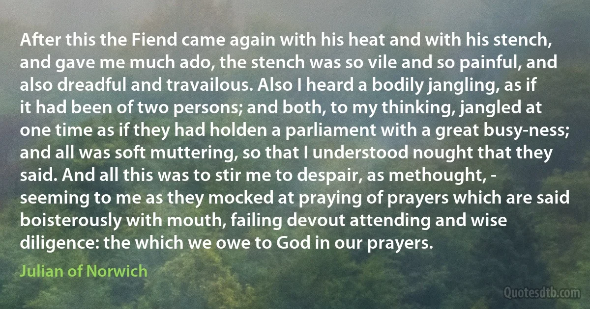 After this the Fiend came again with his heat and with his stench, and gave me much ado, the stench was so vile and so painful, and also dreadful and travailous. Also I heard a bodily jangling, as if it had been of two persons; and both, to my thinking, jangled at one time as if they had holden a parliament with a great busy-ness; and all was soft muttering, so that I understood nought that they said. And all this was to stir me to despair, as methought, - seeming to me as they mocked at praying of prayers which are said boisterously with mouth, failing devout attending and wise diligence: the which we owe to God in our prayers. (Julian of Norwich)