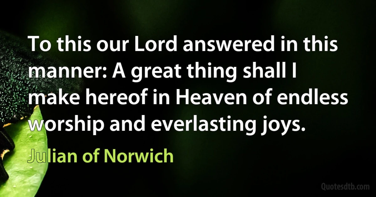 To this our Lord answered in this manner: A great thing shall I make hereof in Heaven of endless worship and everlasting joys. (Julian of Norwich)