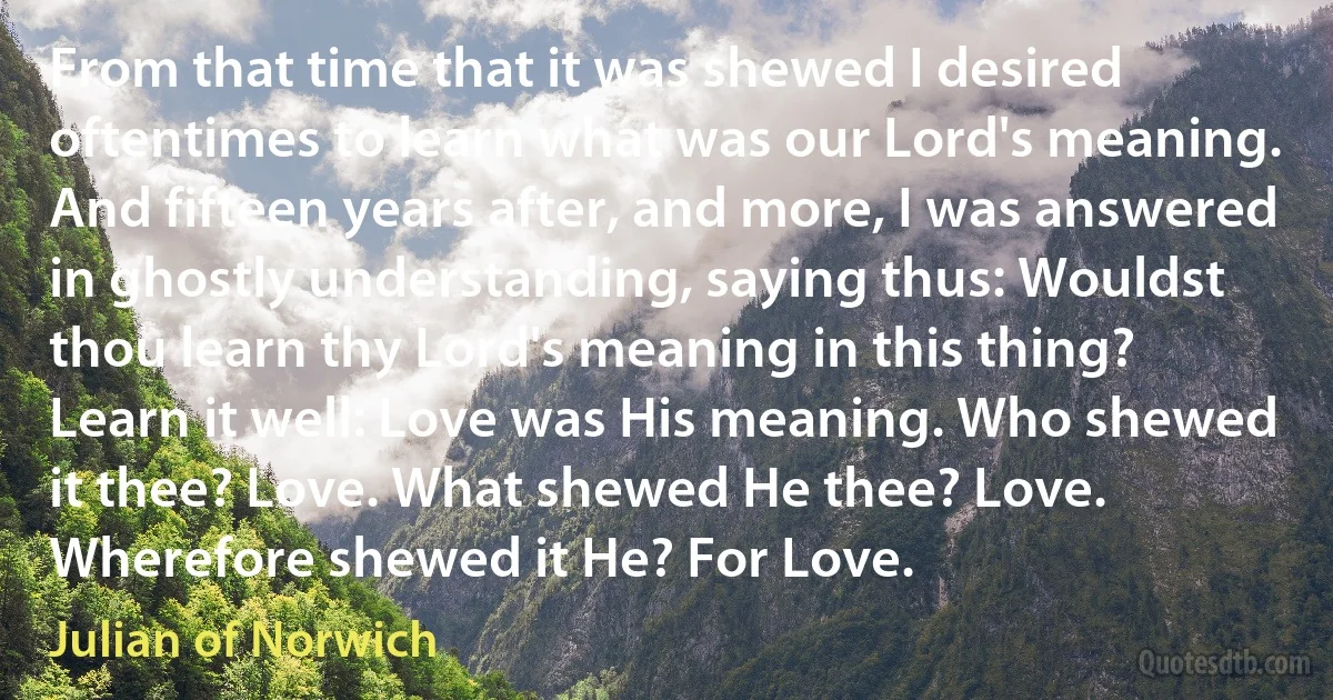 From that time that it was shewed I desired oftentimes to learn what was our Lord's meaning. And fifteen years after, and more, I was answered in ghostly understanding, saying thus: Wouldst thou learn thy Lord's meaning in this thing? Learn it well: Love was His meaning. Who shewed it thee? Love. What shewed He thee? Love. Wherefore shewed it He? For Love. (Julian of Norwich)