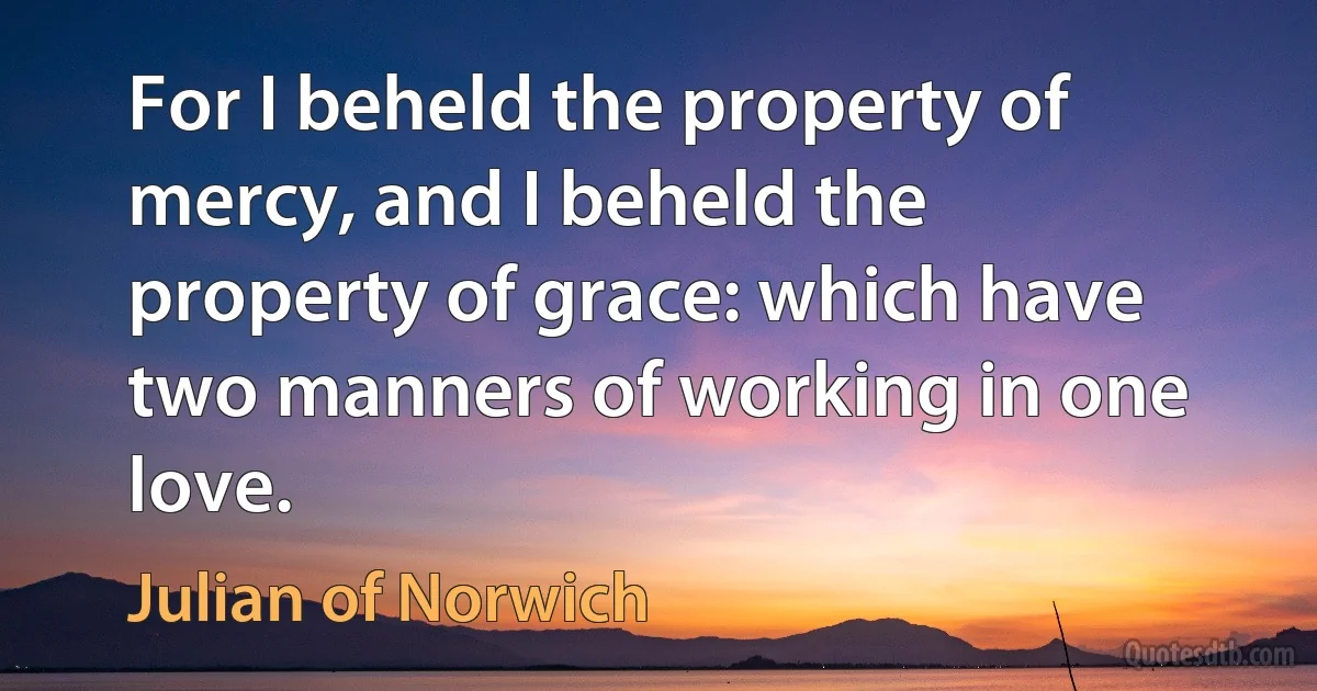 For I beheld the property of mercy, and I beheld the property of grace: which have two manners of working in one love. (Julian of Norwich)