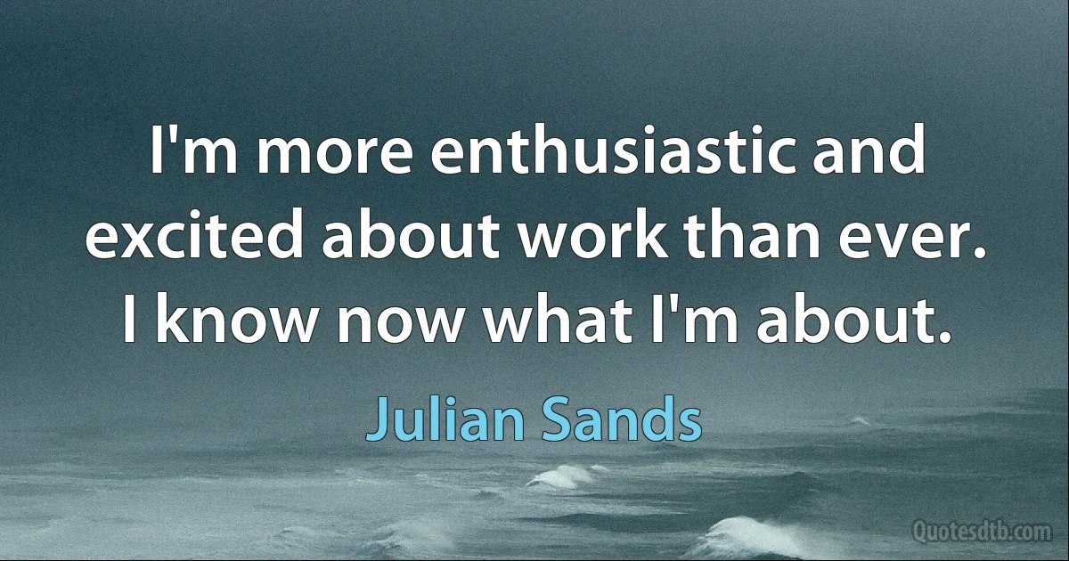 I'm more enthusiastic and excited about work than ever. I know now what I'm about. (Julian Sands)