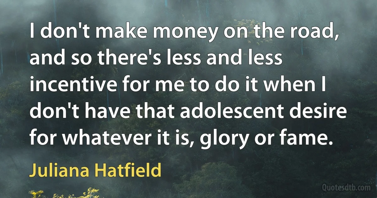 I don't make money on the road, and so there's less and less incentive for me to do it when I don't have that adolescent desire for whatever it is, glory or fame. (Juliana Hatfield)