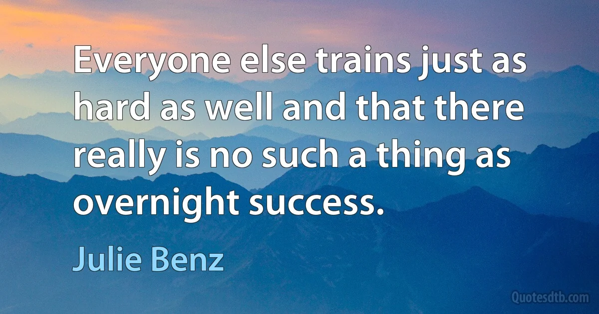 Everyone else trains just as hard as well and that there really is no such a thing as overnight success. (Julie Benz)