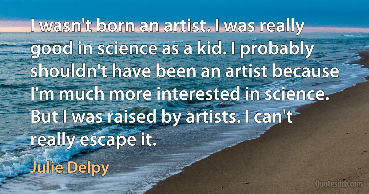 I wasn't born an artist. I was really good in science as a kid. I probably shouldn't have been an artist because I'm much more interested in science. But I was raised by artists. I can't really escape it. (Julie Delpy)