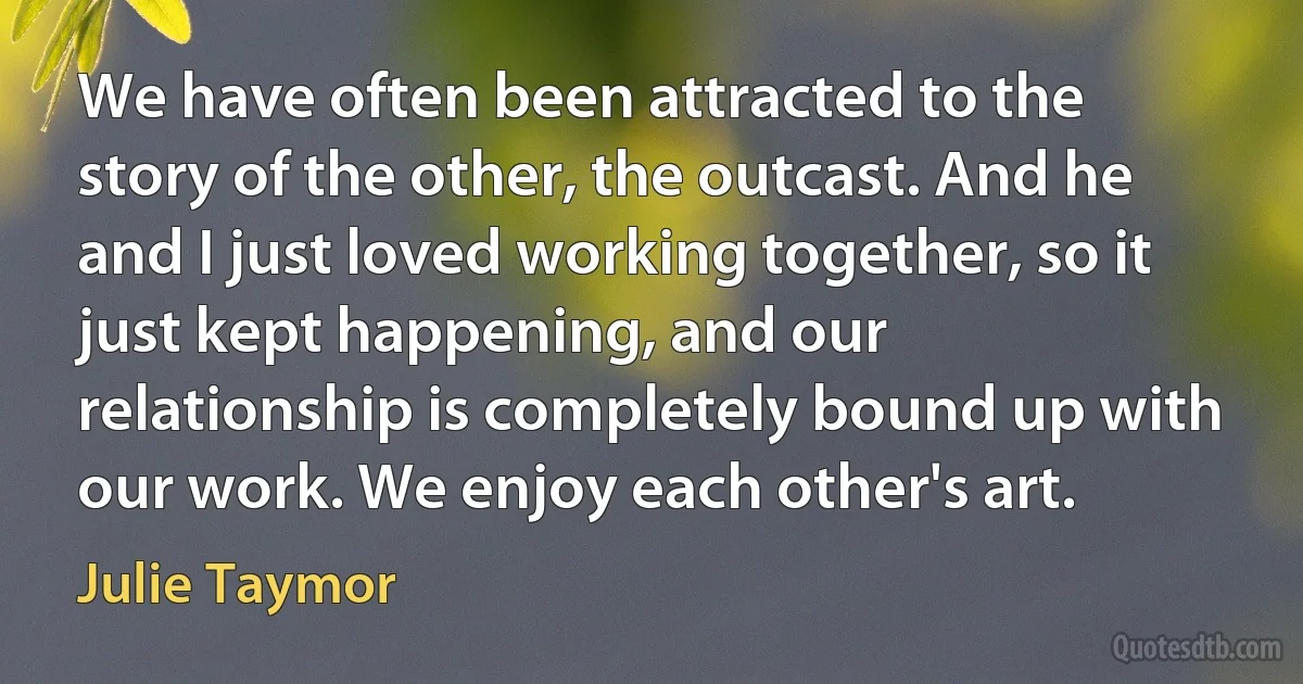 We have often been attracted to the story of the other, the outcast. And he and I just loved working together, so it just kept happening, and our relationship is completely bound up with our work. We enjoy each other's art. (Julie Taymor)