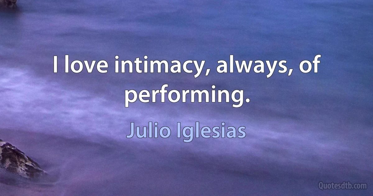 I love intimacy, always, of performing. (Julio Iglesias)