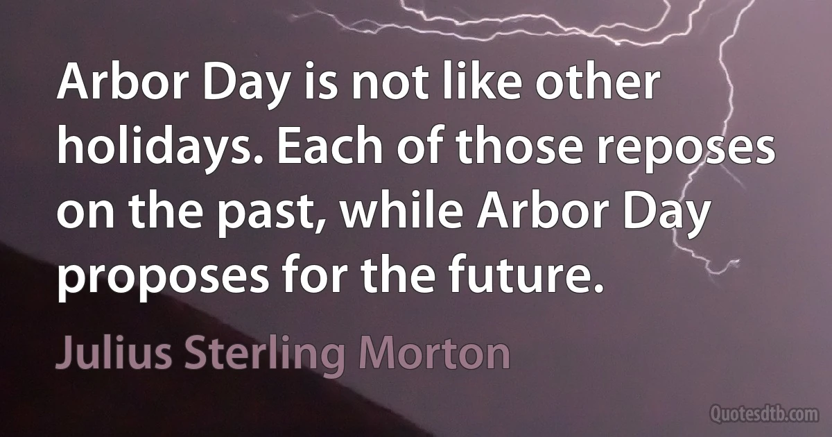 Arbor Day is not like other holidays. Each of those reposes on the past, while Arbor Day proposes for the future. (Julius Sterling Morton)