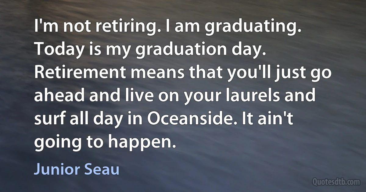 I'm not retiring. I am graduating. Today is my graduation day. Retirement means that you'll just go ahead and live on your laurels and surf all day in Oceanside. It ain't going to happen. (Junior Seau)