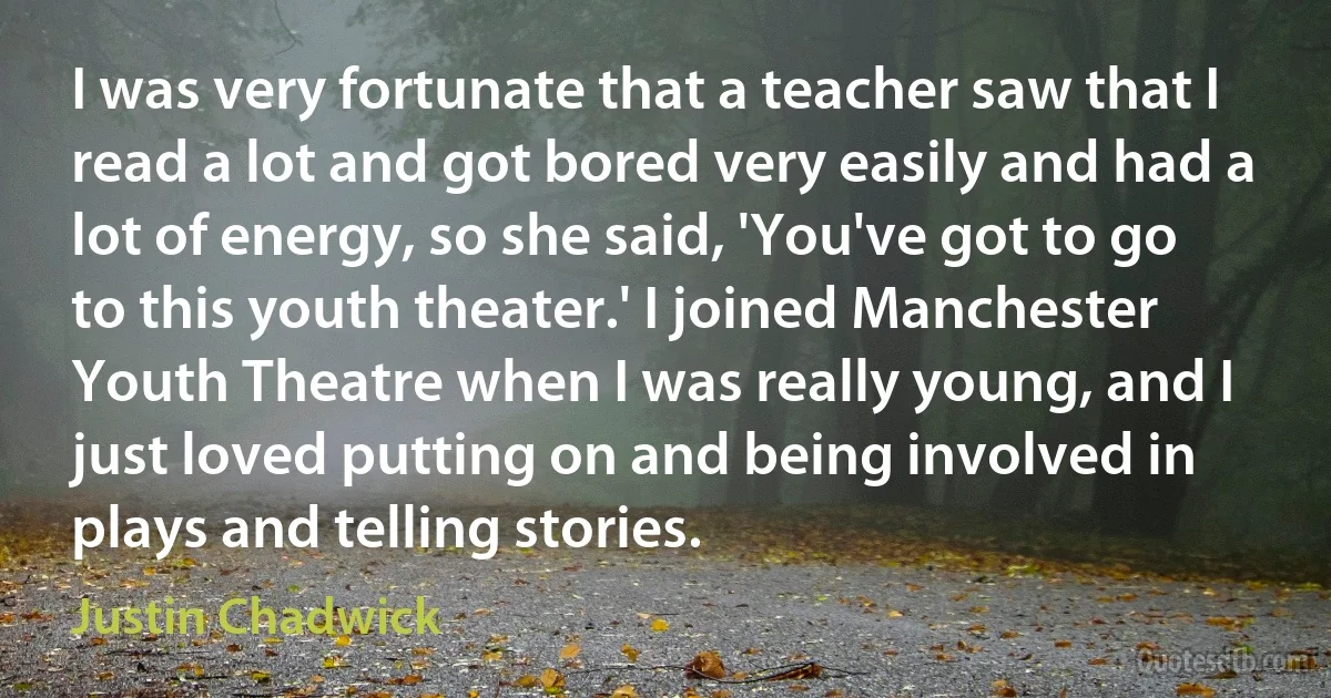 I was very fortunate that a teacher saw that I read a lot and got bored very easily and had a lot of energy, so she said, 'You've got to go to this youth theater.' I joined Manchester Youth Theatre when I was really young, and I just loved putting on and being involved in plays and telling stories. (Justin Chadwick)