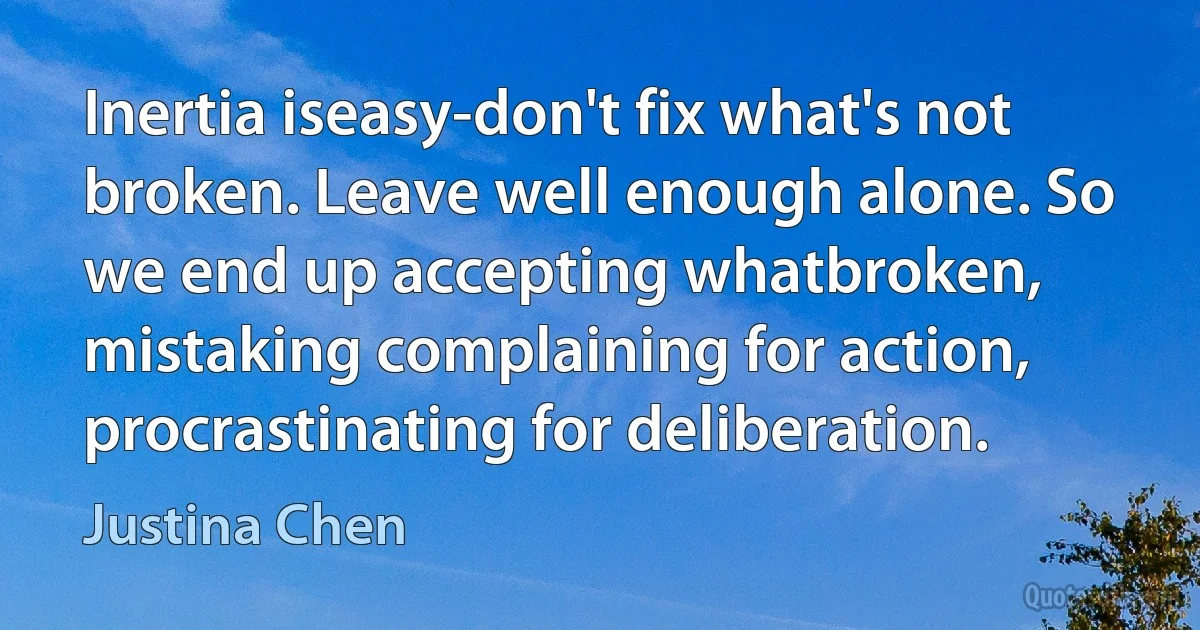 Inertia iseasy-don't fix what's not broken. Leave well enough alone. So we end up accepting whatbroken, mistaking complaining for action, procrastinating for deliberation. (Justina Chen)